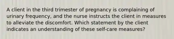 A client in the third trimester of pregnancy is complaining of urinary frequency, and the nurse instructs the client in measures to alleviate the discomfort. Which statement by the client indicates an understanding of these self-care measures?