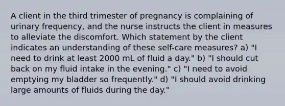 A client in the third trimester of pregnancy is complaining of urinary frequency, and the nurse instructs the client in measures to alleviate the discomfort. Which statement by the client indicates an understanding of these self-care measures? a) "I need to drink at least 2000 mL of fluid a day." b) "I should cut back on my fluid intake in the evening." c) "I need to avoid emptying my bladder so frequently." d) "I should avoid drinking large amounts of fluids during the day."