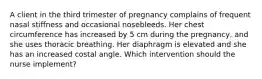 A client in the third trimester of pregnancy complains of frequent nasal stiffness and occasional nosebleeds. Her chest circumference has increased by 5 cm during the pregnancy, and she uses thoracic breathing. Her diaphragm is elevated and she has an increased costal angle. Which intervention should the nurse implement?