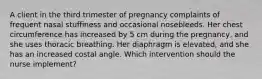 A client in the third trimester of pregnancy complaints of frequent nasal stuffiness and occasional nosebleeds. Her chest circumference has increased by 5 cm during the pregnancy, and she uses thoracic breathing. Her diaphragm is elevated, and she has an increased costal angle. Which intervention should the nurse implement?