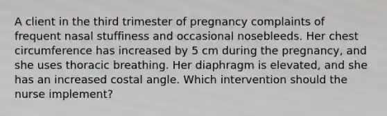 A client in the third trimester of pregnancy complaints of frequent nasal stuffiness and occasional nosebleeds. Her chest circumference has increased by 5 cm during the pregnancy, and she uses thoracic breathing. Her diaphragm is elevated, and she has an increased costal angle. Which intervention should the nurse implement?