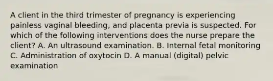 A client in the third trimester of pregnancy is experiencing painless vaginal bleeding, and placenta previa is suspected. For which of the following interventions does the nurse prepare the client? A. An ultrasound examination. B. Internal fetal monitoring C. Administration of oxytocin D. A manual (digital) pelvic examination