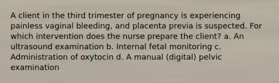 A client in the third trimester of pregnancy is experiencing painless vaginal bleeding, and placenta previa is suspected. For which intervention does the nurse prepare the client? a. An ultrasound examination b. Internal fetal monitoring c. Administration of oxytocin d. A manual (digital) pelvic examination