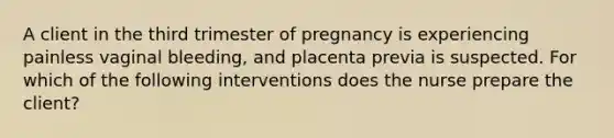 A client in the third trimester of pregnancy is experiencing painless vaginal bleeding, and placenta previa is suspected. For which of the following interventions does the nurse prepare the client?