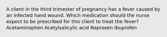 A client in the third trimester of pregnancy has a fever caused by an infected hand wound. Which medication should the nurse expect to be prescribed for this client to treat the​ fever? Acetaminophen Acetylsalicylic acid Naproxen Ibuprofen