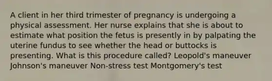 A client in her third trimester of pregnancy is undergoing a physical assessment. Her nurse explains that she is about to estimate what position the fetus is presently in by palpating the uterine fundus to see whether the head or buttocks is presenting. What is this procedure called? Leopold's maneuver Johnson's maneuver Non-stress test Montgomery's test