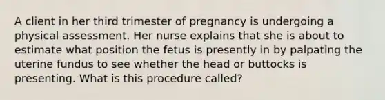 A client in her third trimester of pregnancy is undergoing a physical assessment. Her nurse explains that she is about to estimate what position the fetus is presently in by palpating the uterine fundus to see whether the head or buttocks is presenting. What is this procedure called?