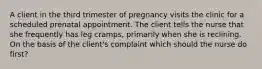 A client in the third trimester of pregnancy visits the clinic for a scheduled prenatal appointment. The client tells the nurse that she frequently has leg cramps, primarily when she is reclining. On the basis of the client's complaint which should the nurse do first?