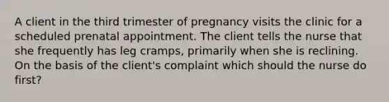 A client in the third trimester of pregnancy visits the clinic for a scheduled prenatal appointment. The client tells the nurse that she frequently has leg cramps, primarily when she is reclining. On the basis of the client's complaint which should the nurse do first?