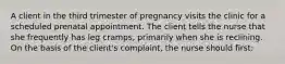 A client in the third trimester of pregnancy visits the clinic for a scheduled prenatal appointment. The client tells the nurse that she frequently has leg cramps, primarily when she is reclining. On the basis of the client's complaint, the nurse should first: