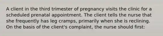 A client in the third trimester of pregnancy visits the clinic for a scheduled prenatal appointment. The client tells the nurse that she frequently has leg cramps, primarily when she is reclining. On the basis of the client's complaint, the nurse should first: