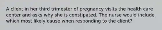 A client in her third trimester of pregnancy visits the health care center and asks why she is constipated. The nurse would include which most likely cause when responding to the client?