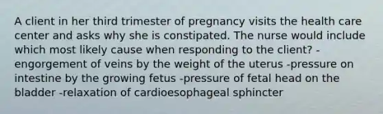 A client in her third trimester of pregnancy visits the health care center and asks why she is constipated. The nurse would include which most likely cause when responding to the client? -engorgement of veins by the weight of the uterus -pressure on intestine by the growing fetus -pressure of fetal head on the bladder -relaxation of cardioesophageal sphincter