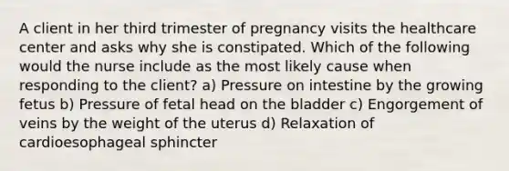 A client in her third trimester of pregnancy visits the healthcare center and asks why she is constipated. Which of the following would the nurse include as the most likely cause when responding to the client? a) Pressure on intestine by the growing fetus b) Pressure of fetal head on the bladder c) Engorgement of veins by the weight of the uterus d) Relaxation of cardioesophageal sphincter