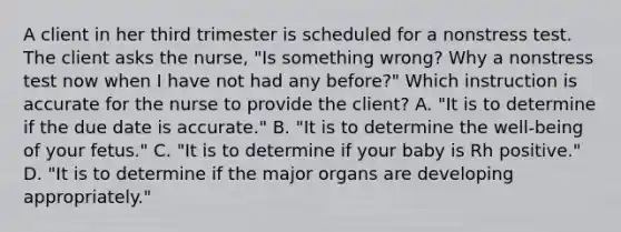 A client in her third trimester is scheduled for a nonstress test. The client asks the nurse, "Is something wrong? Why a nonstress test now when I have not had any before?" Which instruction is accurate for the nurse to provide the client? A. "It is to determine if the due date is accurate." B. "It is to determine the well-being of your fetus." C. "It is to determine if your baby is Rh positive." D. "It is to determine if the major organs are developing appropriately."