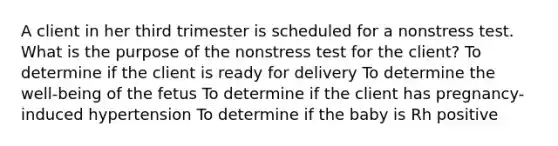 A client in her third trimester is scheduled for a nonstress test. What is the purpose of the nonstress test for the client? To determine if the client is ready for delivery To determine the well-being of the fetus To determine if the client has pregnancy-induced hypertension To determine if the baby is Rh positive