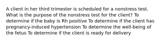 A client in her third trimester is scheduled for a nonstress test. What is the purpose of the nonstress test for the client? To determine if the baby is Rh positive To determine if the client has pregnancy-induced hypertension To determine the well-being of the fetus To determine if the client is ready for delivery