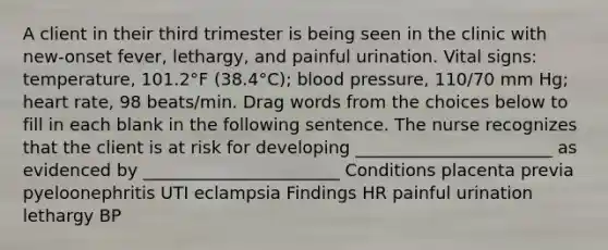 A client in their third trimester is being seen in the clinic with new-onset fever, lethargy, and painful urination. Vital signs: temperature, 101.2°F (38.4°C); blood pressure, 110/70 mm Hg; heart rate, 98 beats/min. Drag words from the choices below to fill in each blank in the following sentence. The nurse recognizes that the client is at risk for developing _______________________ as evidenced by _______________________ Conditions placenta previa pyeloonephritis UTI eclampsia Findings HR painful urination lethargy BP