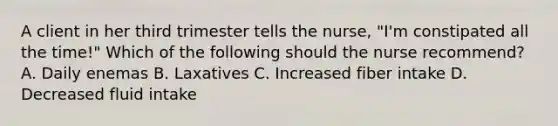 A client in her third trimester tells the nurse, "I'm constipated all the time!" Which of the following should the nurse recommend? A. Daily enemas B. Laxatives C. Increased fiber intake D. Decreased fluid intake