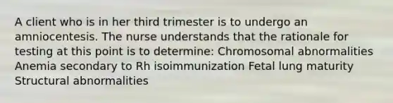 A client who is in her third trimester is to undergo an amniocentesis. The nurse understands that the rationale for testing at this point is to determine: Chromosomal abnormalities Anemia secondary to Rh isoimmunization Fetal lung maturity Structural abnormalities