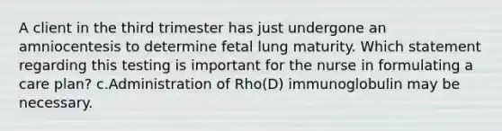 A client in the third trimester has just undergone an amniocentesis to determine fetal lung maturity. Which statement regarding this testing is important for the nurse in formulating a care plan? c.Administration of Rho(D) immunoglobulin may be necessary.