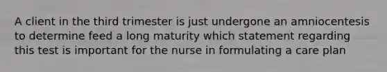 A client in the third trimester is just undergone an amniocentesis to determine feed a long maturity which statement regarding this test is important for the nurse in formulating a care plan