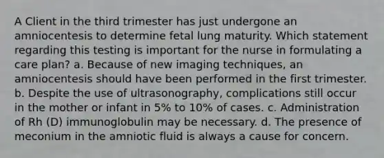 A Client in the third trimester has just undergone an amniocentesis to determine fetal lung maturity. Which statement regarding this testing is important for the nurse in formulating a care plan? a. Because of new imaging techniques, an amniocentesis should have been performed in the first trimester. b. Despite the use of ultrasonography, complications still occur in the mother or infant in 5% to 10% of cases. c. Administration of Rh (D) immunoglobulin may be necessary. d. The presence of meconium in the amniotic fluid is always a cause for concern.