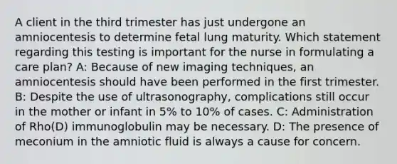 A client in the third trimester has just undergone an amniocentesis to determine fetal lung maturity. Which statement regarding this testing is important for the nurse in formulating a care plan? A: Because of new imaging techniques, an amniocentesis should have been performed in the first trimester. B: Despite the use of ultrasonography, complications still occur in the mother or infant in 5% to 10% of cases. C: Administration of Rho(D) immunoglobulin may be necessary. D: The presence of meconium in the amniotic fluid is always a cause for concern.