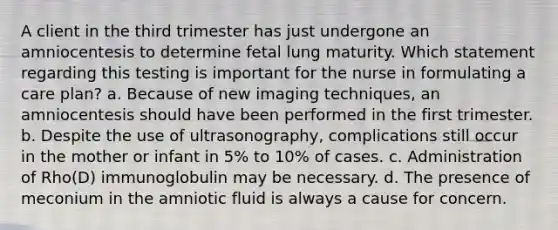 A client in the third trimester has just undergone an amniocentesis to determine fetal lung maturity. Which statement regarding this testing is important for the nurse in formulating a care plan? a. Because of new imaging techniques, an amniocentesis should have been performed in the first trimester. b. Despite the use of ultrasonography, complications still occur in the mother or infant in 5% to 10% of cases. c. Administration of Rho(D) immunoglobulin may be necessary. d. The presence of meconium in the amniotic fluid is always a cause for concern. ​