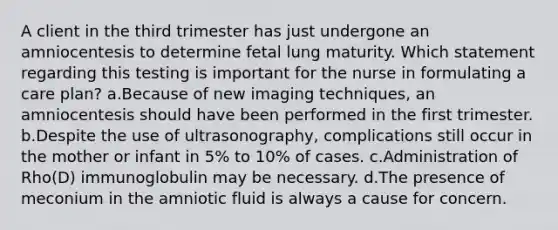 A client in the third trimester has just undergone an amniocentesis to determine fetal lung maturity. Which statement regarding this testing is important for the nurse in formulating a care plan? a.Because of new imaging techniques, an amniocentesis should have been performed in the first trimester. b.Despite the use of ultrasonography, complications still occur in the mother or infant in 5% to 10% of cases. c.Administration of Rho(D) immunoglobulin may be necessary. d.The presence of meconium in the amniotic fluid is always a cause for concern.