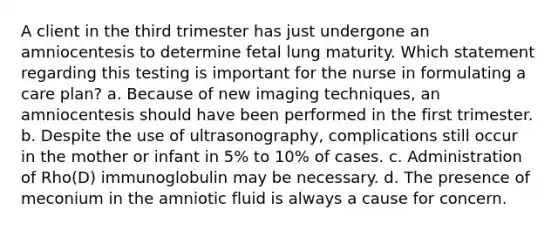 A client in the third trimester has just undergone an amniocentesis to determine fetal lung maturity. Which statement regarding this testing is important for the nurse in formulating a care plan? a. Because of new imaging techniques, an amniocentesis should have been performed in the first trimester. b. Despite the use of ultrasonography, complications still occur in the mother or infant in 5% to 10% of cases. c. Administration of Rho(D) immunoglobulin may be necessary. d. The presence of meconium in the amniotic fluid is always a cause for concern.