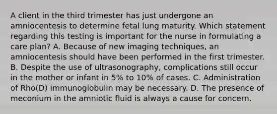 A client in the third trimester has just undergone an amniocentesis to determine fetal lung maturity. Which statement regarding this testing is important for the nurse in formulating a care plan? A. Because of new imaging techniques, an amniocentesis should have been performed in the first trimester. B. Despite the use of ultrasonography, complications still occur in the mother or infant in 5% to 10% of cases. C. Administration of Rho(D) immunoglobulin may be necessary. D. The presence of meconium in the amniotic fluid is always a cause for concern.