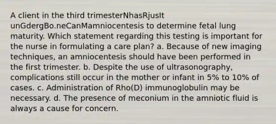 A client in the third trimesterNhasRjusIt unGdergBo.neCanMamniocentesis to determine fetal lung maturity. Which statement regarding this testing is important for the nurse in formulating a care plan? a. Because of new imaging techniques, an amniocentesis should have been performed in the first trimester. b. Despite the use of ultrasonography, complications still occur in the mother or infant in 5% to 10% of cases. c. Administration of Rho(D) immunoglobulin may be necessary. d. The presence of meconium in the amniotic fluid is always a cause for concern.