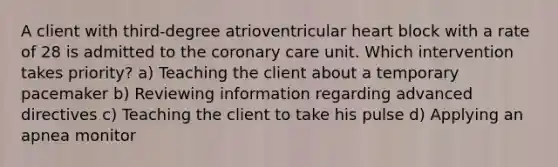 A client with third-degree atrioventricular heart block with a rate of 28 is admitted to the coronary care unit. Which intervention takes priority? a) Teaching the client about a temporary pacemaker b) Reviewing information regarding advanced directives c) Teaching the client to take his pulse d) Applying an apnea monitor