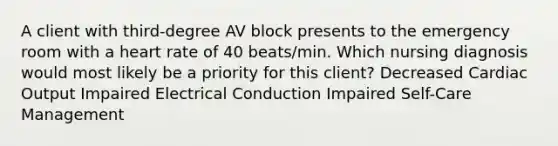 A client with third-degree AV block presents to the emergency room with a heart rate of 40 beats/min. Which nursing diagnosis would most likely be a priority for this client? Decreased Cardiac Output Impaired Electrical Conduction Impaired Self-Care Management