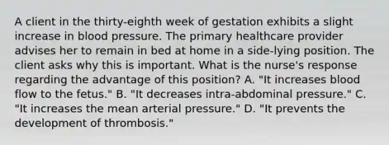 A client in the thirty-eighth week of gestation exhibits a slight increase in blood pressure. The primary healthcare provider advises her to remain in bed at home in a side-lying position. The client asks why this is important. What is the nurse's response regarding the advantage of this position? A. "It increases blood flow to the fetus." B. "It decreases intra-abdominal pressure." C. "It increases the mean arterial pressure." D. "It prevents the development of thrombosis."