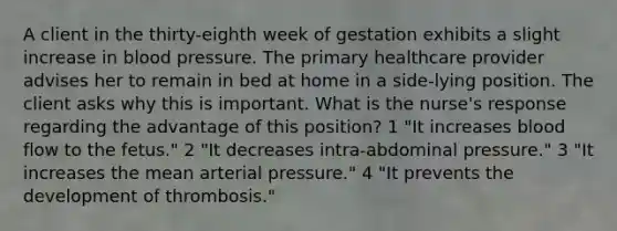 A client in the thirty-eighth week of gestation exhibits a slight increase in blood pressure. The primary healthcare provider advises her to remain in bed at home in a side-lying position. The client asks why this is important. What is the nurse's response regarding the advantage of this position? 1 "It increases blood flow to the fetus." 2 "It decreases intra-abdominal pressure." 3 "It increases the mean arterial pressure." 4 "It prevents the development of thrombosis."