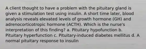 A client thought to have a problem with the pituitary gland is given a stimulation test using insulin. A short time later, blood analysis reveals elevated levels of growth hormone (GH) and adrenocorticotropic hormone (ACTH). Which is the nurse's interpretation of this finding? a. Pituitary hypofunction b. Pituitary hyperfunction c. Pituitary-induced diabetes mellitus d. A normal pituitary response to insulin