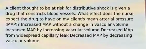 A client thought to be at risk for distributive shock is given a drug that constricts blood vessels. What effect does the nurse expect the drug to have on my client's mean arterial pressure (MAP)? Increased MAP without a change in vascular volume Increased MAP by increasing vascular volume Decreased MAp from widespread capillary leak Decreased MAP by decreasing vascular volume