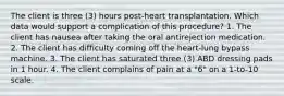 The client is three (3) hours post-heart transplantation. Which data would support a complication of this procedure? 1. The client has nausea after taking the oral antirejection medication. 2. The client has difficulty coming off the heart-lung bypass machine. 3. The client has saturated three (3) ABD dressing pads in 1 hour. 4. The client complains of pain at a "6" on a 1-to-10 scale.