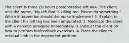 The client is three (3) hours postoperative left AKA. The client tells the nurse, "My left foot is killing me. Please do something." Which intervention should the nurse implement? 1. Explain to the client his left leg has been amputated. 2. Medicate the client with a narcotic analgesic immediately. 3. Instruct the client on how to perform biofeedback exercises. 4. Place the client's residual limb in the dependent position.