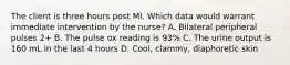 The client is three hours post MI. Which data would warrant immediate intervention by the nurse? A. Bilateral peripheral pulses 2+ B. The pulse ox reading is 93% C. The urine output is 160 mL in the last 4 hours D. Cool, clammy, diaphoretic skin