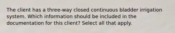 The client has a three-way closed continuous bladder irrigation system. Which information should be included in the documentation for this client? Select all that apply.