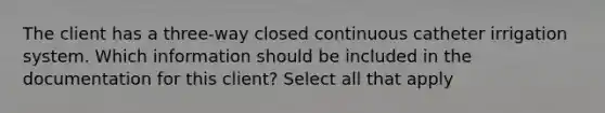 The client has a three-way closed continuous catheter irrigation system. Which information should be included in the documentation for this client? Select all that apply