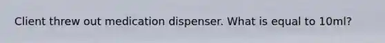 Client threw out medication dispenser. What is equal to 10ml?