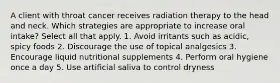 A client with throat cancer receives radiation therapy to the head and neck. Which strategies are appropriate to increase oral intake? Select all that apply. 1. Avoid irritants such as acidic, spicy foods 2. Discourage the use of topical analgesics 3. Encourage liquid nutritional supplements 4. Perform oral hygiene once a day 5. Use artificial saliva to control dryness