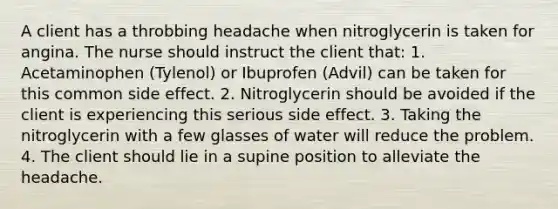 A client has a throbbing headache when nitroglycerin is taken for angina. The nurse should instruct the client that: 1. Acetaminophen (Tylenol) or Ibuprofen (Advil) can be taken for this common side effect. 2. Nitroglycerin should be avoided if the client is experiencing this serious side effect. 3. Taking the nitroglycerin with a few glasses of water will reduce the problem. 4. The client should lie in a supine position to alleviate the headache.