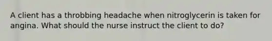 A client has a throbbing headache when nitroglycerin is taken for angina. What should the nurse instruct the client to do?