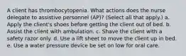 A client has thrombocytopenia. What actions does the nurse delegate to assistive personnel (AP)? (Select all that apply.) a. Apply the client's shoes before getting the client out of bed. b. Assist the client with ambulation. c. Shave the client with a safety razor only. d. Use a lift sheet to move the client up in bed. e. Use a water pressure device be set on low for oral care.