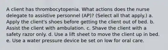 A client has thrombocytopenia. What actions does the nurse delegate to assistive personnel (AP)? (Select all that apply.) a. Apply the client's shoes before getting the client out of bed. b. Assist the client with ambulation. c. Shave the client with a safety razor only. d. Use a lift sheet to move the client up in bed. e. Use a water pressure device be set on low for oral care.